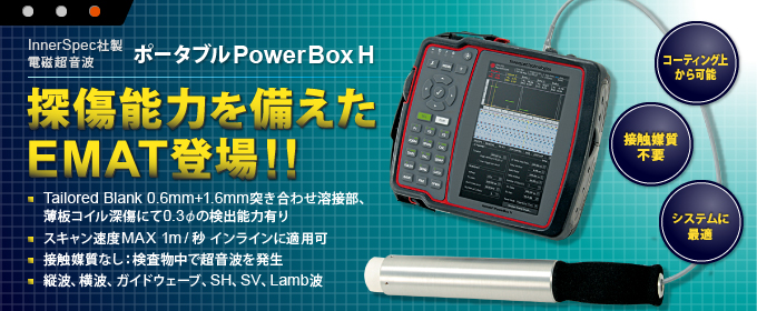 InnerSpec社製 電磁超音波
ポータブルPowerBox H
探傷能力を備えたEMAT登場！！
Tailored Blank 0.6mm+1.6mm突き合わせ溶接部、薄板コイル深傷にて0.3φの検出能力有り
スキャン速度MAX 1m/秒 インラインに適用可
接触媒質なし：検査物中で超音波を発生
縦波、横波、ガイドウェーブ、SH、SV、Lamb波

コーティング上から可能
接触媒質不要
システムに最適